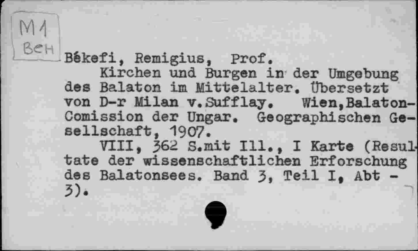 ﻿6><?H
і ----Bêkefi, Remigius, Prof.
Kirchen und Burgen in der Umgebung des Balaton im Mittelalter. Übersetzt von D-r Milan V.Sufflay,	Wien,Balaton-
Comission der Ungar. Geographischen Gesellschaft, 1907.
VIII, 362 S.mit Ill., I Karte (Resultate der wissenschaftlichen Erforschung des Balatonsees. Band 3> Teil I, Abt -3).